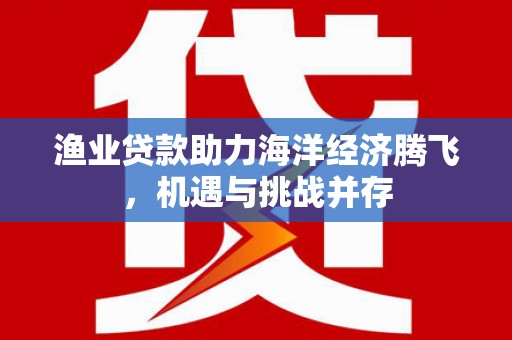 江西渔业贷款助力海洋经济腾飞，机遇与挑战并存